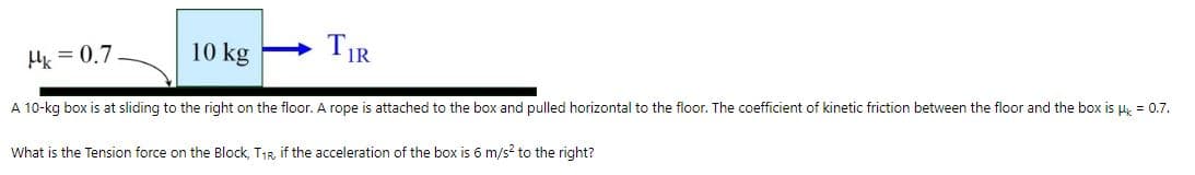 H = 0.7
10 kg
TIR
A 10-kg box is at sliding to the right on the floor. A rope is attached to the box and pulled horizontal to the floor. The coefficient of kinetic friction between the floor and the box is μ = 0.7.
What is the Tension force on the Block, T₁R, if the acceleration of the box is 6 m/s² to the right?
