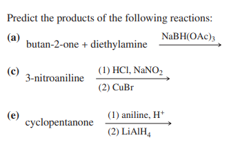 Predict the products of the following reactions:
(a)
NaBH(OAc)3
butan-2-one + diethylamine
(c)
(e)
3-nitroaniline
cyclopentanone
(1) HC1, NaNO₂
(2) CuBr
(1) aniline, H+
(2) LIAIH