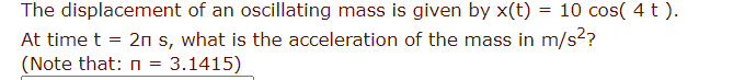 The displacement of an oscillating mass is given by x(t) = 10 cos( 4 t).
At time t = 2n s, what is the acceleration of the mass in m/s²?
(Note that: n = 3.1415)