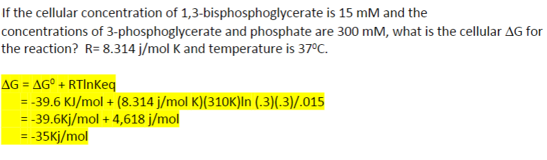 If the cellular concentration of 1,3-bisphosphoglycerate is 15 mM and the
concentrations of 3-phosphoglycerate and phosphate are 300 mM, what is the cellular AG for
the reaction? R= 8.314 j/mol K and temperature is 37°C.
AG AGO + RTInKeq
= -39.6 KJ/mol + (8.314 j/mol K)(310K)In (.3)(.3)/.015
= -39.6kj/mol + 4,618 j/mol
= -35kj/mol