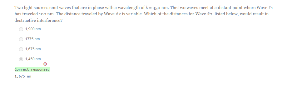 Two light sources emit waves that are in phase with a wavelength of λ = 450 nm. The two waves meet at a distant point where Wave #1
has traveled 100 nm. The distance traveled by Wave #2 is variable. Which of the distances for Wave #2, listed below, would result in
destructive interference?
1,900 nm
1775 nm
1,675 nm
1,450 nm
Correct response:
1,675 nm