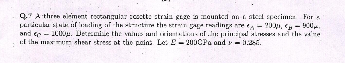 Q.7 A three element rectangular rosette strain gage is mounted on a steel specimen. For a
:200H, EB
=
=
900μ,
particular state of loading of the structure the strain gage readings are A
and Ec=
1000μ. Determine the values and orientations of the principal stresses and the value
of the maximum shear stress at the point. Let E = 200GPa and v= 0.285.