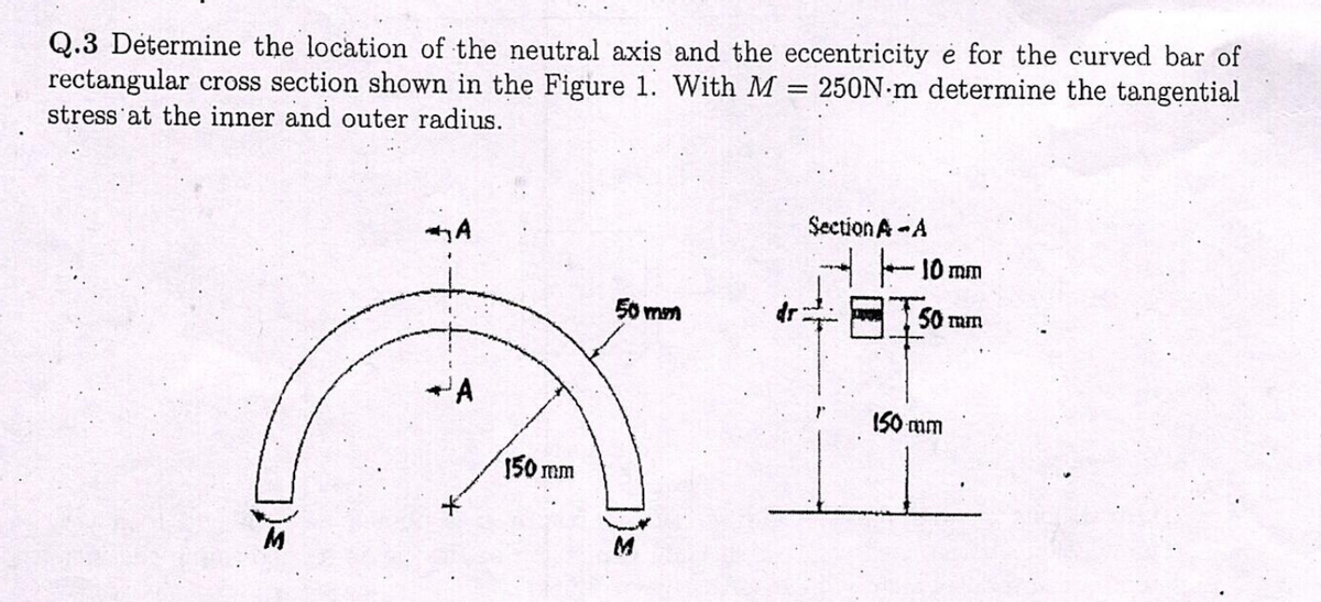 Q.3 Détermine the location of the neutral axis and the eccentricity e for the curved bar of
rectangular cross section shown in the Figure 1. With M 250N-m determine the tangential
stress at the inner and outer radius.
*A
A
150 mm
50 mm
=
Section A-A
10 mm
50 mm
150 mm