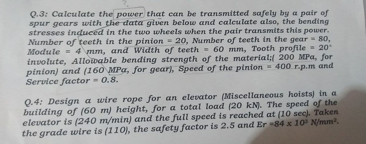 =
Q.3: Calculate the power that can be transmitted safely by a pair of
spur gears with the data given below and calculate also, the bending
stresses induced in the two wheels when the pair transmits this power.
Number of teeth in the pinion 20, Number of teeth in the gear = 80,
Module = 4 mm, and Width of teeth = 60 mm, Tooth profile
involute, Allowable bending strength of the material;( 200 MPa, for
= 400 r.p.m and
pinion) and (160 MPa, for gear), Speed of the pinion
Service factor = 0.8.
= 20°
Q.4: Design a wire rope for an elevator (Miscellaneous hoists) in a
building of (60 m) height, for a total load (20 kN). The speed of the
elevator is (240 m/min) and the full speed is reached at (10 sec). Taken
the grade wire is (110), the safety factor is 2.5 and Er =84 x 103 N/mm².