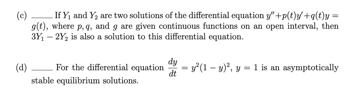 (c)
If Y, and Y, are two solutions of the differential equation y"+p(t)y'+q(t)y =
g(t), where p, q, and g are given continuous functions on an open interval, then
3Y – 2Y2 is also a solution to this differential equation.
dy
(d)
For the differential equation
= y²(1 – y)², y = 1 is an asymptotically
dt
stable equilibrium solutions.
