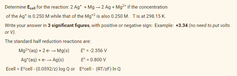 Determine Ecel for the reaction: 2 Ag* + Mg – 2 Ag + Mg²* if the concentration
of the Ag* is 0.250 M while that of the Mg*2 is also 0.250 M. Tis at 298.15 K.
Write your answer in 3 significant figures, with positive or negative sign: Example: +3.34 (no need to put volts
or V).
The standard half reduction reactions are:
Mg2*(aq) + 2 e- → Mg(s)
E° = -2.356 V
Ag*(aq) + e- → Ag(s)
E° = 0.800 V
Ecell = E°cell - (0.0592/z) log Q or E°cell - (RT/zF) In Q

