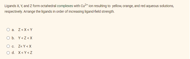 Ligands X, Y, and Z form octahedral complexes with Cu2* ion resulting to yellow, orange, and red aqueous solutions,
respectively. Arrange the ligands in order of increasing ligand-field strength.
O a. Z<X< Y
O b. Y<Z< X
O c. Z< Y < X
d. X< Y <Z
