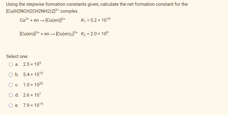 Using the stepwise formation constants given, calculate the net formation constant for the
[Cu(H2NCH2CH2NH2)2]²+ complex.
Cu2+
+ en - [Cu(en)]2+
K1 = 5.2 × 1010
[Cu(en)]2+ + en - [Cu(en)2]2+ K2 = 2.0 × 10°
Select one:
O a. 2.5 x 10°
O b. 5.4 x 1010
O c. 1.0 x 1020
O d. 2.6 x 101
O e. 7.9 x 1019

