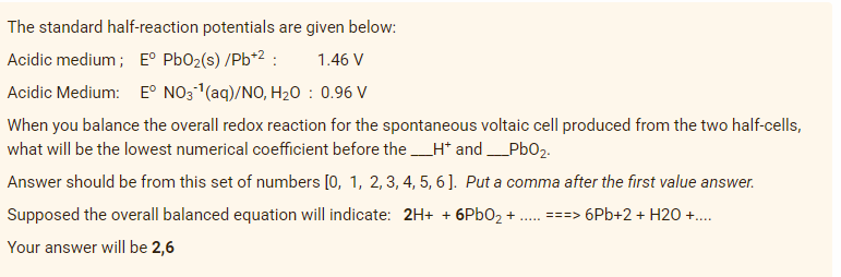 The standard half-reaction potentials are given below:
Acidic medium ; E° PbO2(s) /Pb*2 :
1.46 V
Acidic Medium: E° NO3(aq)/NO, H20 : 0.96 V
When you balance the overall redox reaction for the spontaneous voltaic cell produced from the two half-cells,
what will be the lowest numerical coefficient before the H* and_Pb02.
Answer should be from this set of numbers [0, 1, 2, 3, 4, 5, 6 ]. Put a comma after the first value answer.
Supposed the overall balanced equation will indicate: 2H+ + 6P602 + . ===> 6Pb+2 + H20 +.
Your answer will be 2,6
