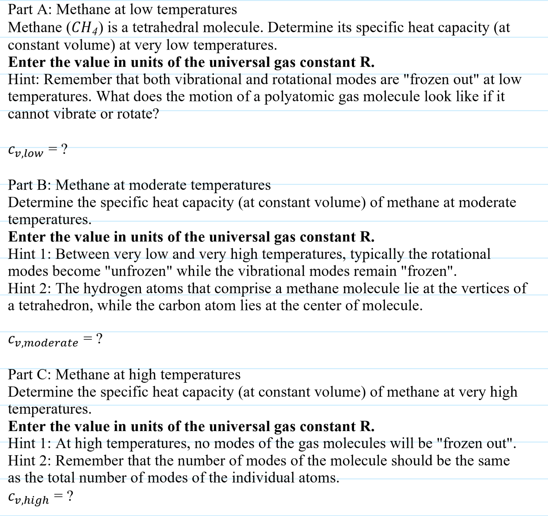 Part A: Methane at low temperatures
Methane (CH4) is a tetrahedral molecule. Determine its specific heat capacity (at
constant volume) at very low temperatures.
Enter the value in units of the universal gas constant R.
Hint: Remember that both vibrational and rotational modes are "frozen out" at low
temperatures. What does the motion of a polyatomic gas molecule look like if it
cannot vibrate or rotate?
Cv,low = ?
Part B: Methane at moderate temperatures
Determine the specific heat capacity (at constant volume) of methane at moderate
temperatures.
