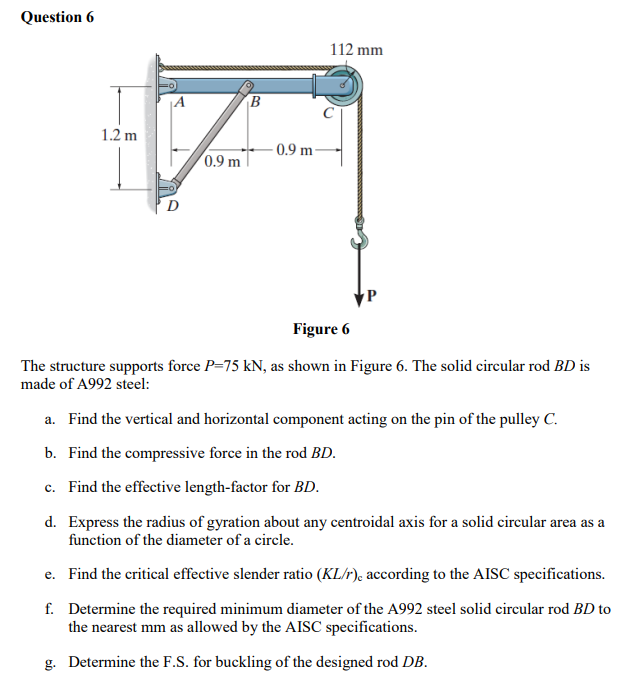 Question 6
A
B
112 mm
1.2 m
0.9 m
Figure 6
The structure supports force P=75 kN, as shown in Figure 6. The solid circular rod BD is
made of A992 steel:
a. Find the vertical and horizontal component acting on the pin of the pulley C.
b. Find the compressive force in the rod BD.
c. Find the effective length-factor for BD.
d. Express the radius of gyration about any centroidal axis for a solid circular area as a
function of the diameter of a circle.
e.
Find the critical effective slender ratio (KL/r), according to the AISC specifications.
f.
Determine the required minimum diameter of the A992 steel solid circular rod BD to
the nearest mm as allowed by the AISC specifications.
g. Determine the F.S. for buckling of the designed rod DB.
-0.9 m
P