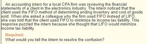 An accounting intern for a local CPA firm was reviewing the financial
statements of a client in the electronics industry. The intern noticed that the
client used the FIFO method of determining ending inventory and cost of goods
sold. When she asked a colleague why the firm used FIFO instead of LIFO,
she was told that the client used FIFO to minimize its income tax liability. This
response puzzled the intern because she thought that LIFO would minimize
income tax liability.
Required:
What would you tell the intern to resolve the confusion?