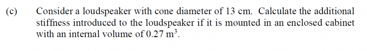 Consider a loudspeaker with cone diameter of 13 cm. Calculate the additional
stiffness introduced to the loudspeaker if it is mounted in an enclosed cabinet
with an internal volume of 0.27 m³.