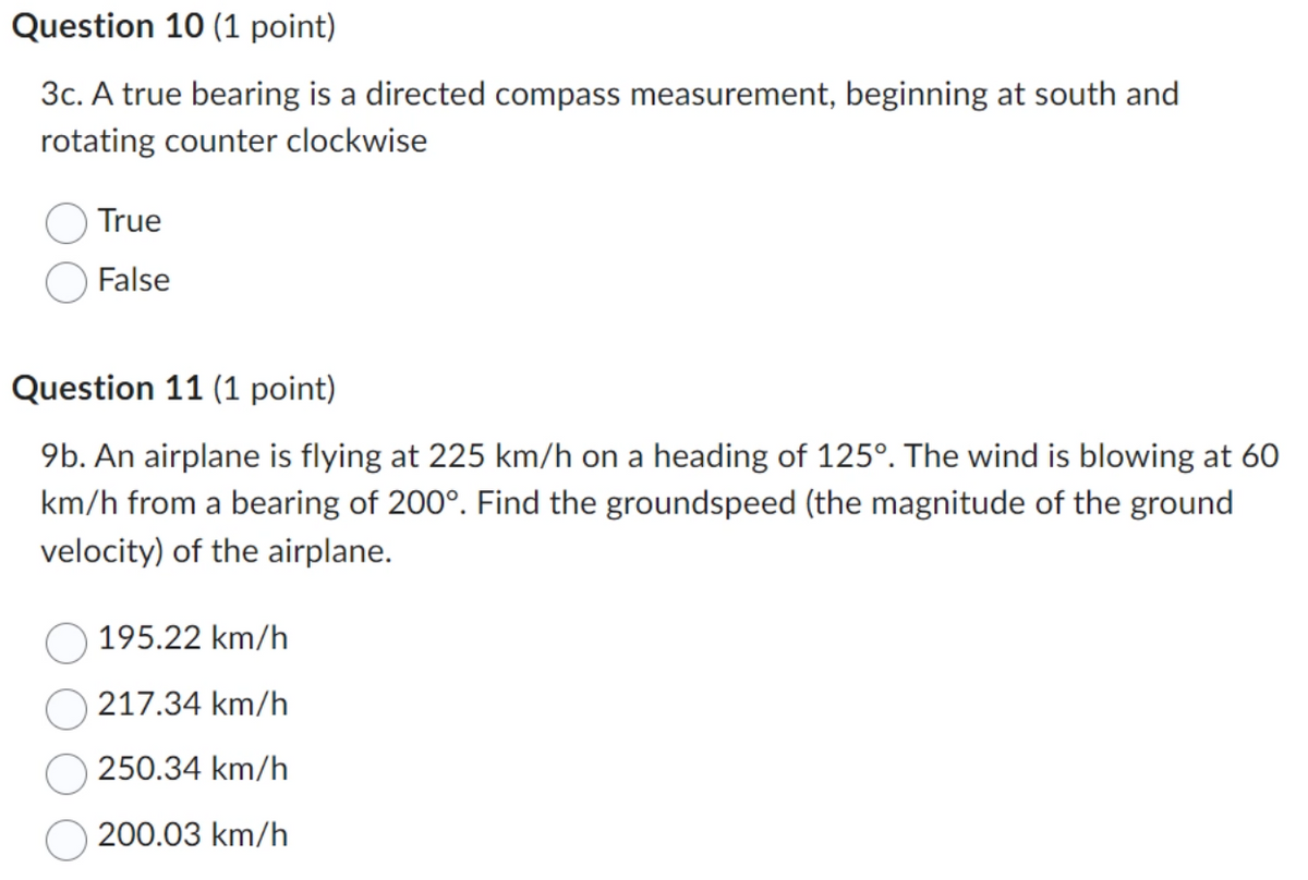 Question 10 (1 point)
3c. A true bearing is a directed compass measurement, beginning at south and
rotating counter clockwise
True
False
Question 11 (1 point)
9b. An airplane is flying at 225 km/h on a heading of 125°. The wind is blowing at 60
km/h from a bearing of 200°. Find the groundspeed (the magnitude of the ground
velocity) of the airplane.
195.22 km/h
217.34 km/h
250.34 km/h
200.03 km/h