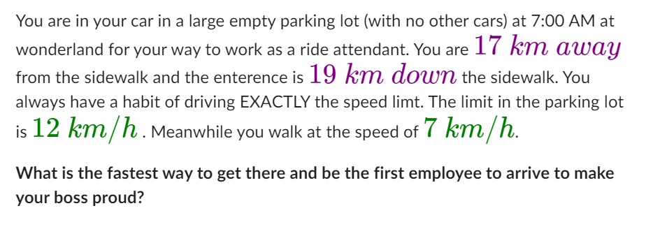 You are in your car in a large empty parking lot (with no other cars) at 7:00 AM at
wonderland for your way to work as a ride attendant. You are 17 km away
from the sidewalk and the enterence is 19 km down the sidewalk. You
always have a habit of driving EXACTLY the speed limt. The limit in the parking lot
is 12 km/h. Meanwhile you walk at the speed of 7 km/h.
What is the fastest way to get there and be the first employee to arrive to make
your boss proud?