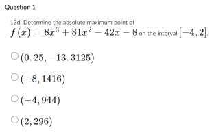 Question 1
13d. Determine the absolute maximum point of
f(x)=8x+81x² - 42x - 8 on the interval [-4,2].
(0.25, -13.3125)
O(-8,1416)
○ (-4,944)
○ (2,296)