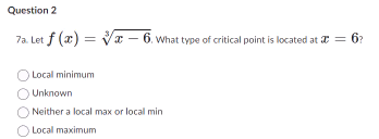 Question 2
7a. Let f (x)=-6. What type of critical point is located at x = 6?
Local minimum
Unknown
Neither a local max or local min
Local maximum