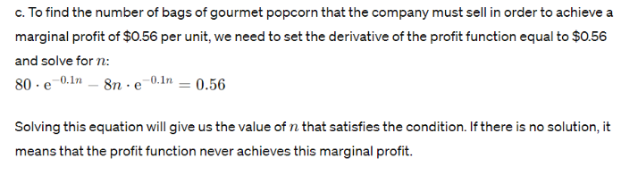 c. To find the number of bags of gourmet popcorn that the company must sell in order to achieve a
marginal profit of $0.56 per unit, we need to set the derivative of the profit function equal to $0.56
and solve for n:
80 e 0.1n8n e-0.1n = 0.56
Solving this equation will give us the value of n that satisfies the condition. If there is no solution, it
means that the profit function never achieves this marginal profit.