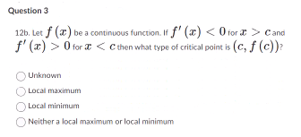 Question 3
12b. Let f (x) be a continuous function. If f'(x) < 0 for > Cand
f'(x) > 0 for <c then what type of critical point is (c, f (c))?
Unknown
Local maximum
Local minimum
Neither a local maximum or local minimum