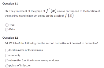 Question 11
3b. The y-intercept of the graph of f'() always correspond to the location of
the maximum and minimum points on the graph of f (x).
True
False
Question 12
Bd. Which of the following can the second derivative not be used to determine?
local maxima or local minima
concavity
where the function in concave up or down
points of inflection