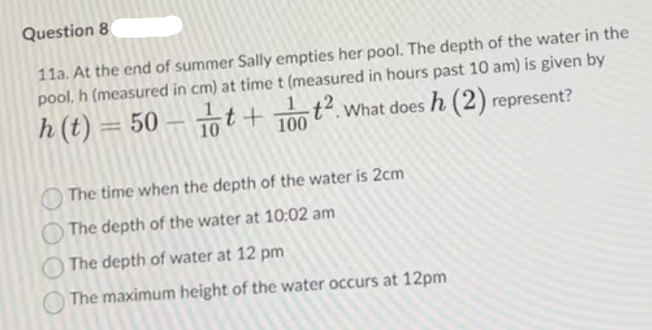 Question 8
11a. At the end of summer Sally empties her pool. The depth of the water in the
pool, h (measured in cm) at time t (measured in hours past 10 am) is given by
h(t)=50-t+ 100 2. What does h (2) represent?
The time when the depth of the water is 2cm
O The depth of the water at 10:02 am
The depth of water at 12 pm
The maximum height of the water occurs at 12pm
