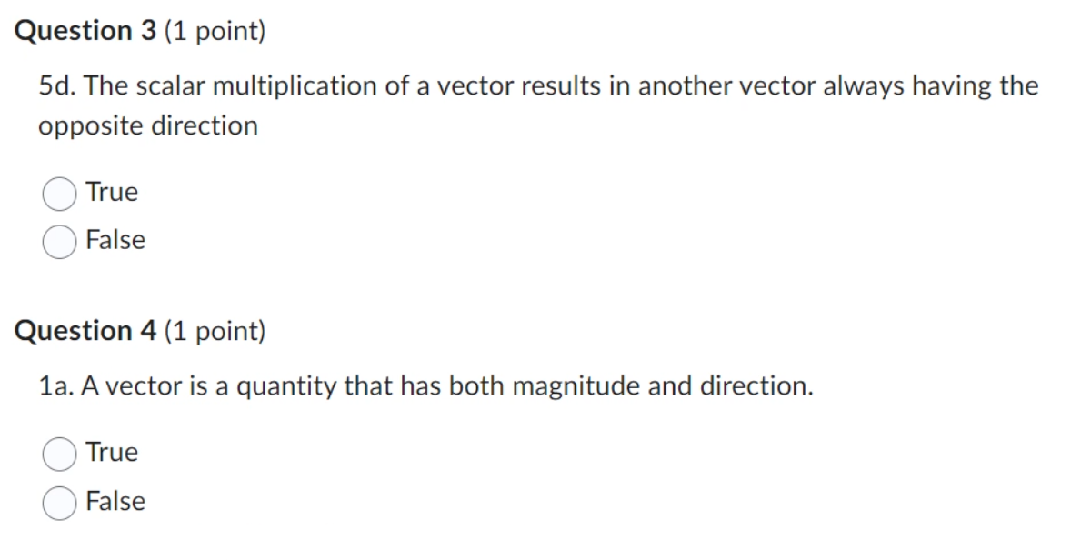 Question 3 (1 point)
5d. The scalar multiplication of a vector results in another vector always having the
opposite direction
True
False
Question 4 (1 point)
1a. A vector is a quantity that has both magnitude and direction.
True
False