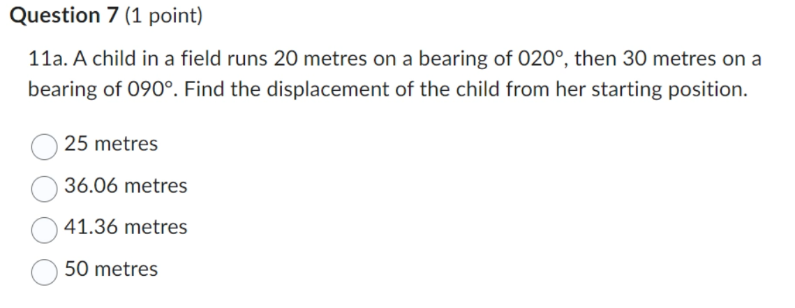 Question 7 (1 point)
11a. A child in a field runs 20 metres on a bearing of 020°, then 30 metres on a
bearing of 090°. Find the displacement of the child from her starting position.
25 metres
36.06 metres
41.36 metres
50 metres
