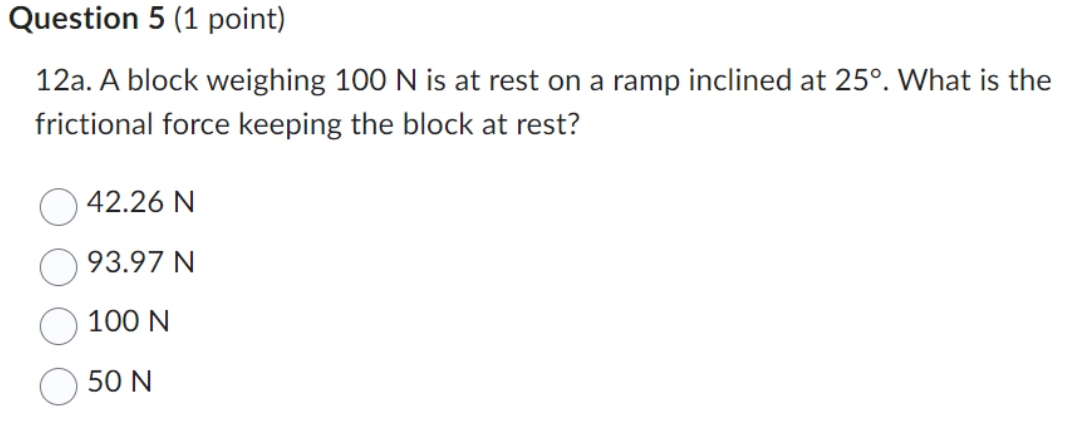 Question 5 (1 point)
12a. A block weighing 100 N is at rest on a ramp inclined at 25°. What is the
frictional force keeping the block at rest?
42.26 N
93.97 N
100 N
50 N