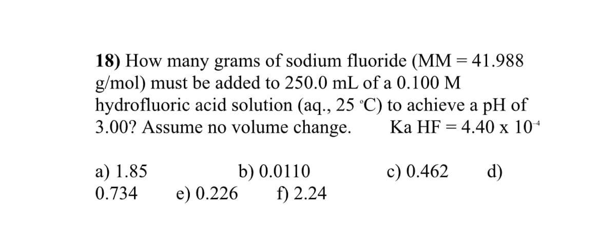 18) How many grams of sodium fluoride (MM = 41.988
g/mol) must be added to 250.0 mL of a 0.100 M
hydrofluoric acid solution (aq., 25 °C) to achieve a pH of
3.00? Assume no volume change.
|3D
Ka HF = 4.40 x 10*
a) 1.85
0.734
b) 0.0110
f) 2.24
c) 0.462
d)
e) 0.226
