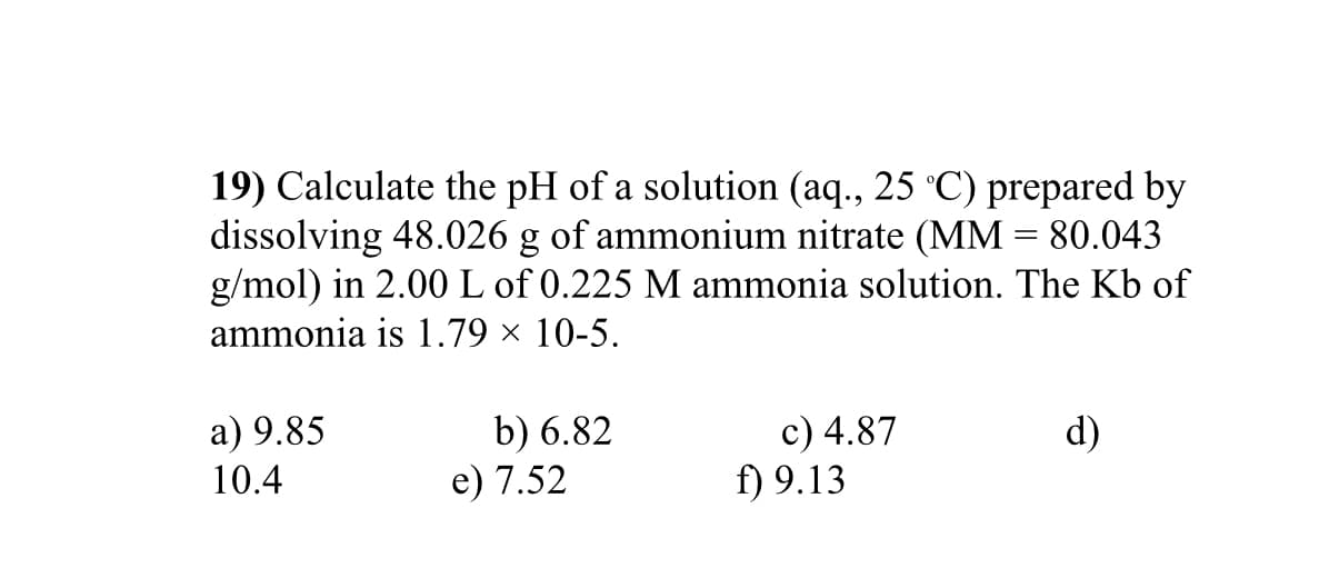 19) Calculate the pH of a solution (aq., 25 °C) prepared by
dissolving 48.026 g of ammonium nitrate (MM = 80.043
g/mol) in 2.00 L of 0.225 M ammonia solution. The Kb of
ammonia is 1.79 × 10-5.
a) 9.85
10.4
b) 6.82
e) 7.52
c) 4.87
f) 9.13
d)
