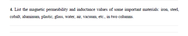 4. List the magnetic permeability and inductance values of some important materials: iron, steel,
cobalt, aluminum, plastic, glass, water, air, vacuum, etc., in two columns.
