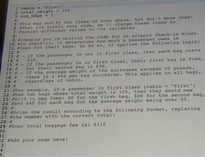 1 cabin - "First"
2 total weight = 105
3 num bags - 2
5 You may modify the lines of code above, but don't move them!
6 #When you Submit your code, we'll change these lines to
7 #assign different values to the variables.
8
9 #Imagine you're writing the code for an airport check-in kiosk.
10 #On check-in, it determines how much a passenger owes in
11 #fees for their bags. To do so, it applies the following logic:
12 #
13#-If the passenger is not in first class, then each bag costs
14 # $30.
4
5
15#-If the passenger is in first class, their first bag is free,
16 # but their second bag is $30.
17 #-If the average weight of the suitcases exceeds 50 pounds,
18 # there is a $40 per bag surcharge. This applies to all bags,
19 # regardless of cabin.
20 #
21 #For example, if a passenger in first class (cabin = "First")
22 #has two bags whose total weight is 105, then they would owe
23 # $110 in bag fees: $0 for the first bag, $30 for the second bag,
24 #and $40 for each bag for the average weight being over 50.
25 #
26 #Print the result according to the following format, replacing
27 #the number with the correct total:
28 #
29 #Your total baggage fee is: $110
30
31
32 #Add your code here!
3