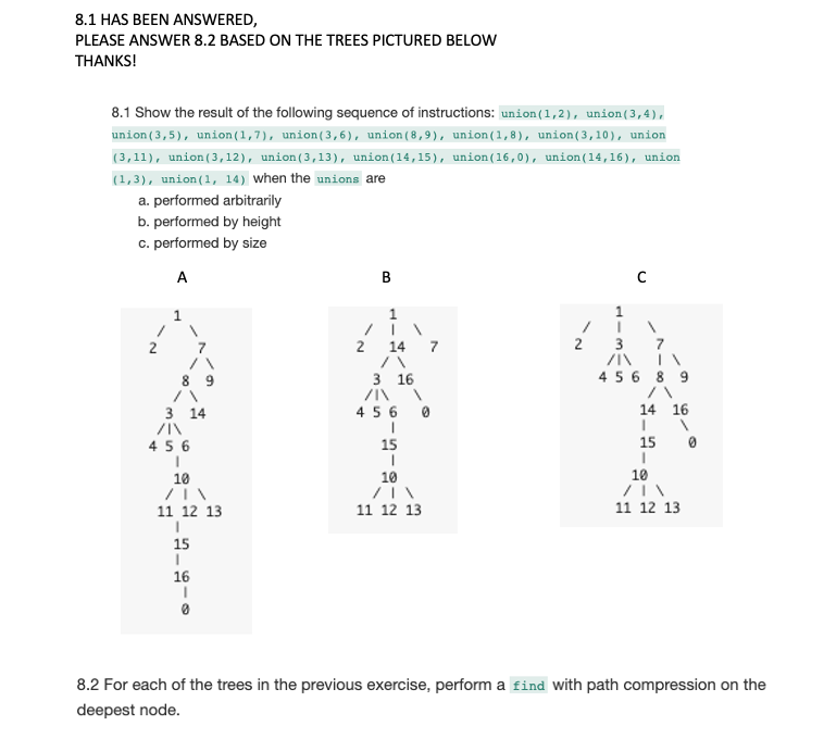 8.1 HAS BEEN ANSWERED,
PLEASE ANSWER 8.2 BASED ON THE TREES PICTURED BELOW
THANKS!
8.1 Show the result of the following sequence of instructions: union (1,2), union (3,4),
union (3,5), union (1,7), union(3,6), union (8,9), union(1,8), union(3,10), union
(3,11), union (3,12), union (3,13), union (14,15), union (16,0), union (14,16), union
(1,3), union (1, 14) when the unions are
a. performed arbitrarily
b. performed by height
c. performed by size
A
3 14
/|\
456
I
10
11 12 13
I
15
1
16
2
B
1
14 7
3 16
/I\
456 0
1
I
15
I
10
11 12 13
2
C
I
3
7
ZIN IN
8 9
4 5 6
14 16
I
15
I
10
11 12 13
0
8.2 For each of the trees in the previous exercise, perform a find with path compression on the
deepest node.