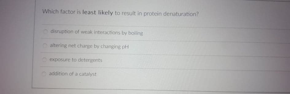 Which factor is least likely to result in protein denaturation?
disruption of weak interactions by boiling
O altering net charge by changing pH
exposure to detergents
addition of a catalyst
