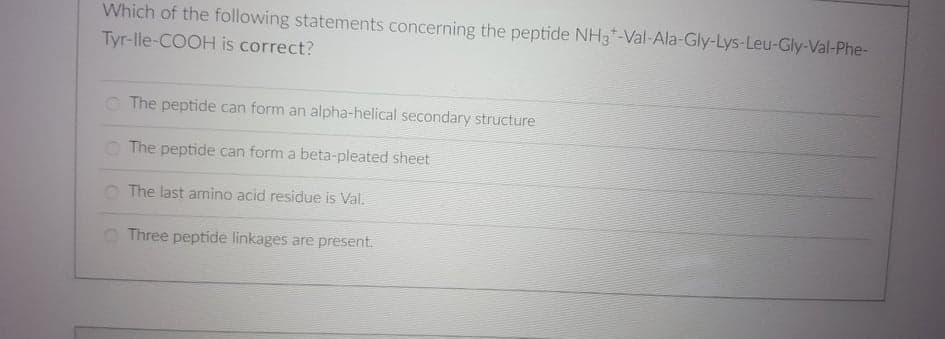 Which of the following statements concerning the peptide NH3*-Val-Ala-Gly-Lys-Leu-Gly-Val-Phe-
Tyr-lle-COOH is correct?
O The peptide can form an alpha-helical secondary structure
O The peptide can form a beta-pleated sheet
O The last amino acid residue is Val.
O Three peptide linkages are present.
