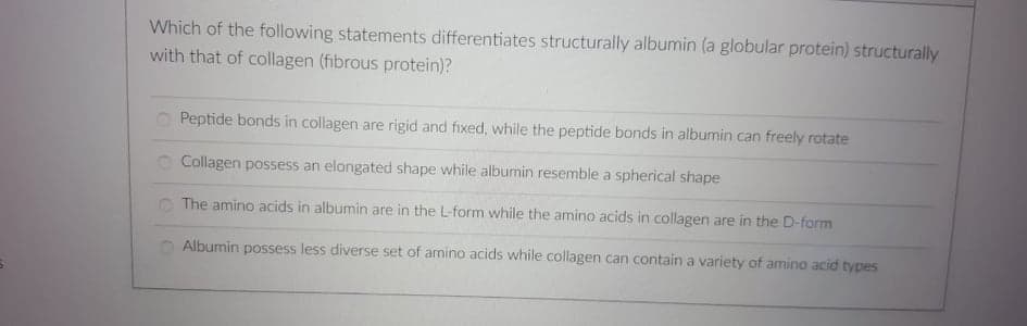 Which of the following statements differentiates structurally albumin (a globular protein) structurally
with that of collagen (fibrous protein)?
O Peptide bonds in collagen are rigid and fixed, while the peptide bonds in albumin can freely rotate
O Collagen possess an elongated shape while albumin resemble a spherical shape
The amino acids in albumin are in the L-form while the amino acids in collagen are in the D-form
Albumin possess less diverse set of amino acids while collagen can contain a variety of amino acid types
