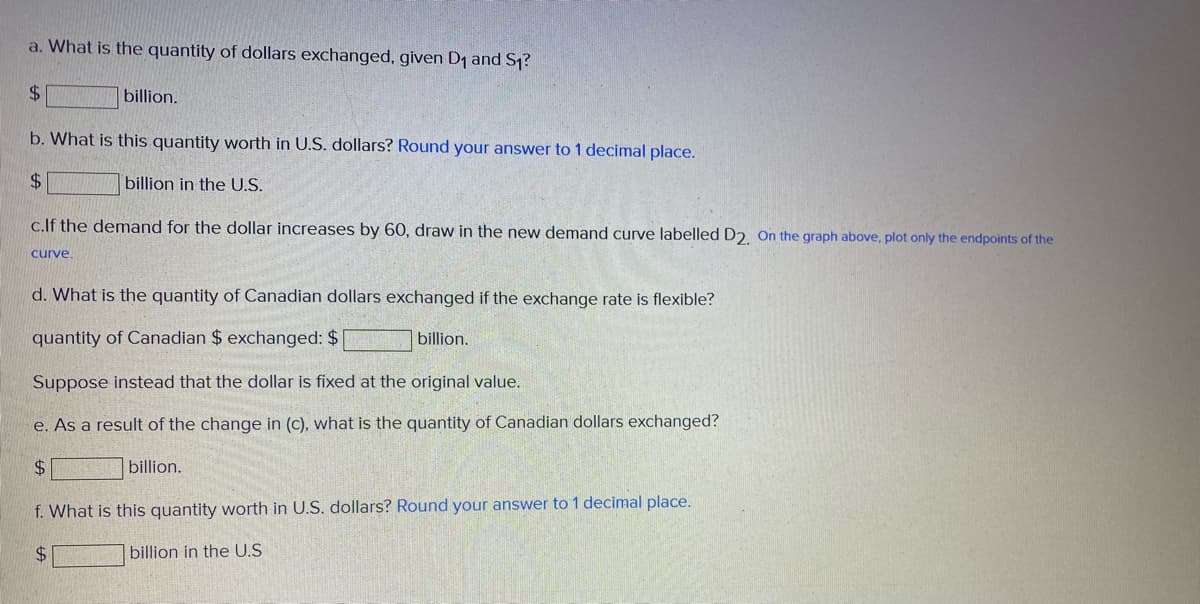 a. What is the quantity of dollars exchanged, given D1 and S1?
$.
billion.
b. What is this quantity worth in U.S. dollars? Round your answer to 1 decimal place.
$.
billion in the U.S.
c.lf the demand for the dollar increases by 60, draw in the new demand curve labelled D2. On the graph above, plot only the endpoints of the
curve.
d. What is the quantity of Canadian dollars exchanged if the exchange rate is flexible?
quantity of Canadian $ exchanged: $
billion.
Suppose instead that the dollar is fixed at the original value.
e. As a result of the change in (c). what is the quantity of Canadian dollars exchanged?
$4
billion.
f. What is this quantity worth in U.S. dollars? Round your answer to 1 decimal place.
$4
billion in the U.S
