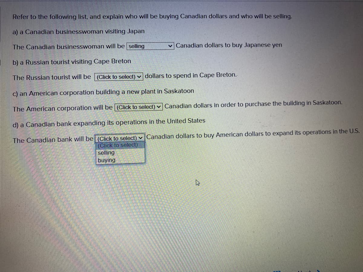 Refer to the following list, and explain who will be buying Canadian dollars and who will be selling.
a) a Canadian businesswoman visiting Japan
The Canadian businesswoman will be selling
vCanadian dollars to buy Japanese yen
b) a Russian tourist visiting Cape Breton
The Russian tourist will be (Click to select) v dollars to spend in Cape Breton.
c) an American corporation building a new plant in Saskatoon
The American corporation will be (Click to select) v Canadian dollars in order to purchase the building in Saskatoon.
d) a Canadian bank expanding its operations in the United States
The Canadian bank will be (Click to select) v Canadian dollars to buy American dollars to expand its operations in the U.S.
(Click to select)
selling
buying
