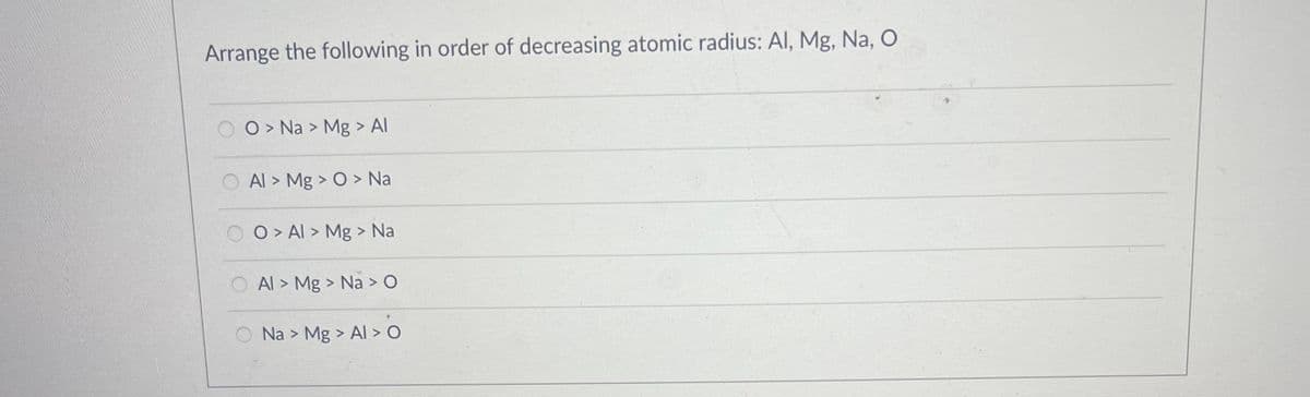 Arrange the following in order of decreasing atomic radius: Al, Mg, Na, O
O > Na > Mg > Al
O Al > Mg > O > Na
O > Al > Mg > Na
O Al > Mg > Na > O
Na > Mg > Al > O

