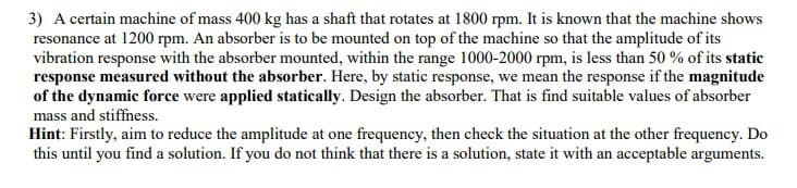 3) A certain machine of mass 400 kg has a shaft that rotates at 1800 rpm. It is known that the machine shows
resonance at 1200 rpm. An absorber is to be mounted on top of the machine so that the amplitude of its
vibration response with the absorber mounted, within the range 1000-2000 rpm, is less than 50 % of its static
response measured without the absorber. Here, by static response, we mean the response if the magnitude
of the dynamic force were applied statically. Design the absorber. That is find suitable values of absorber
mass and stiffness.
Hint: Firstly, aim to reduce the amplitude at one frequency, then check the situation at the other frequency. Do
this until you find a solution. If you do not think that there is a solution, state it with an acceptable arguments.
