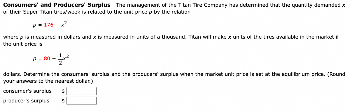 Consumers' and Producers' Surplus The management of the Titan Tire Company has determined that the quantity demanded x
of their Super Titan tires/week is related to the unit price p by the relation
p = 176 - x²
where p is measured in dollars and x is measured in units of a thousand. Titan will make x units of the tires available in the market if
the unit price is
p = 80 +
12+x²
dollars. Determine the consumers' surplus and the producers' surplus when the market unit price is set at the equilibrium price. (Round
your answers to the nearest dollar.)
consumer's surplus $
producer's surplus