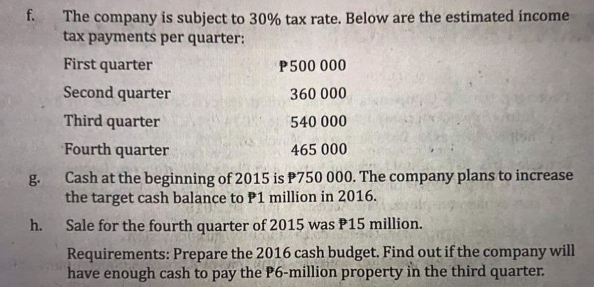 The company is subject to 30% tax rate. Below are the estimated income
tax payments per quarter:
f.
First quarter
P500 000
Second quarter
360 000
Third quarter
540 000
Fourth quarter
465 000
g.
Cash at the beginning of 2015 is P750 000. The company plans to increase
the target cash balançe to P1 million in 2016.
h.
Sale for the fourth quarter of 2015 was P15 million.
Requirements: Prepare the 2016 cash budget. Find out if the company will
have enough cash to pay the P6-million property in the third quarter.
