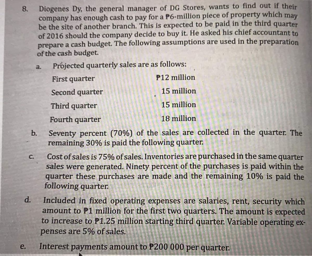 Diogenes Dy, the general manager of DG Stores, wants to find out if their
company has enough cash to pay for a P6-million piece of property which may
be the site of another branch. This is expected to be paid in the third quarter
of 2016 should the company decide to buy it. He asked his chief accountant to
prepare a cash budget. The following assumptions are used in the preparation
of the cash budget.
8.
Projected quarterly sales are as follows:
a.
First quarter
P12 million
Second quarter
15 million
Third quarter
15 million
Fourth quarter
18 million
Seventy percent (70%) of the sales are collected in the quarter. The
remaining 30% is paid the following quarter.
b.
Cost of sales is 75% of sales. Inventories are purchased in the same quarter
sales were generated. Ninety percent of the purchases is paid within the
quarter these purchases are made and the remaining 10% is paid the
following quarter.
С.
d.
Included in fixed operating expenses are salaries, rent, security which
amount to P1 million for the first two quarters. The amount is expected
to increase to P1.25 million starting third quarter. Variable operating ex-
penses are 5% of sales.
e.
Interest payments amount to P200 000 per quarter.

