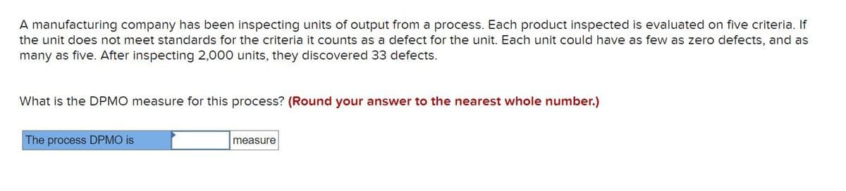 A manufacturing company has been inspecting units of output from a process. Each product inspected is evaluated on five criteria. If
the unit does not meet standards for the criteria it counts as a defect for the unit. Each unit could have as few as zero defects, and as
many as five. After inspecting 2,000 units, they discovered 33 defects.
What is the DPMO measure for this process? (Round your answer to the nearest whole number.)
The process DPMO is
measure