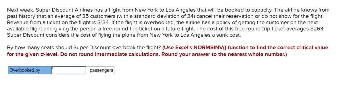 Next week, Super Discount Airlines has a flight from New York to Los Angeles that will be booked to capacity. The airline knows from
past history that an average of 35 customers (with a standard deviation of 24) cancel their reservation or do not show for the flight.
Revenue from a ticket on the flight is $134. If the flight is overbooked, the airline has a policy of getting the customer on the next
available flight and giving the person a free round-trip ticket on a future flight. The cost of this free round-trip ticket averages $263.
Super Discount considers the cost of flying the plane from New York to Los Angeles a sunk cost.
By how many seats should Super Discount overbook the flight? (Use Excel's NORMSINV() function to find the correct critical value
for the given a-level. Do not round intermediate calculations. Round your answer to the nearest whole number.)
Overbooked by
passengers