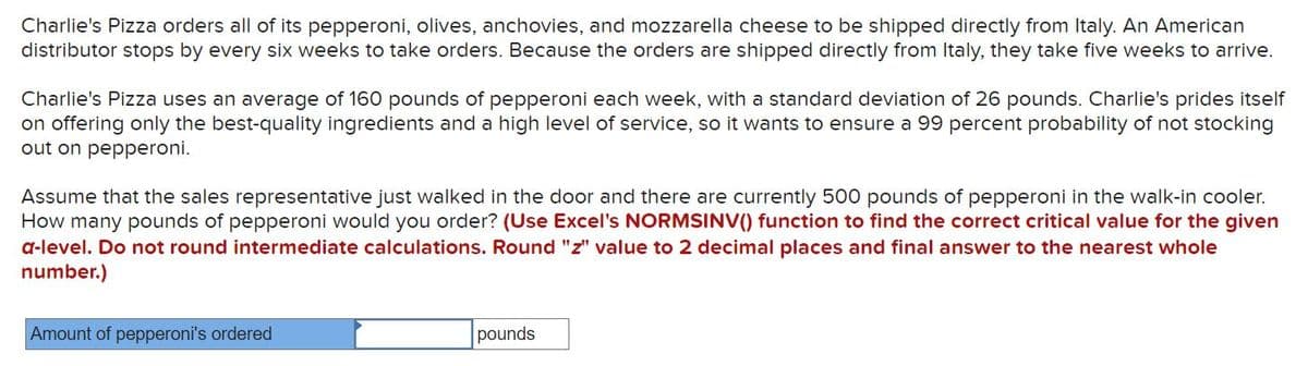 Charlie's Pizza orders all of its pepperoni, olives, anchovies, and mozzarella cheese to be shipped directly from Italy. An American
distributor stops by every six weeks to take orders. Because the orders are shipped directly from Italy, they take five weeks to arrive.
Charlie's Pizza uses an average of 160 pounds of pepperoni each week, with a standard deviation of 26 pounds. Charlie's prides itself
on offering only the best-quality ingredients and a high level of service, so it wants to ensure a 99 percent probability of not stocking
out on pepperoni.
Assume that the sales representative just walked in the door and there are currently 500 pounds of pepperoni in the walk-in cooler.
How many pounds of pepperoni would you order? (Use Excel's NORMSINV() function to find the correct critical value for the given
a-level. Do not round intermediate calculations. Round "z" value to 2 decimal places and final answer to the nearest whole
number.)
Amount of pepperoni's ordered
pounds