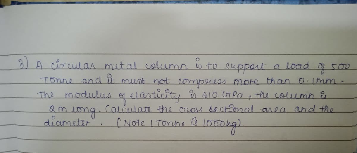 3)
A circulan mital column o to eupport a load
g 500
Tonne and it mut not
compeess more than 0.imm-
The modulus of elasticity 210 GPo
S210 Pa
O , the column Eu
amio
calculate the cross dectional area and the
ong.
diameter
1000kgl
[Note 1Tonne l000
