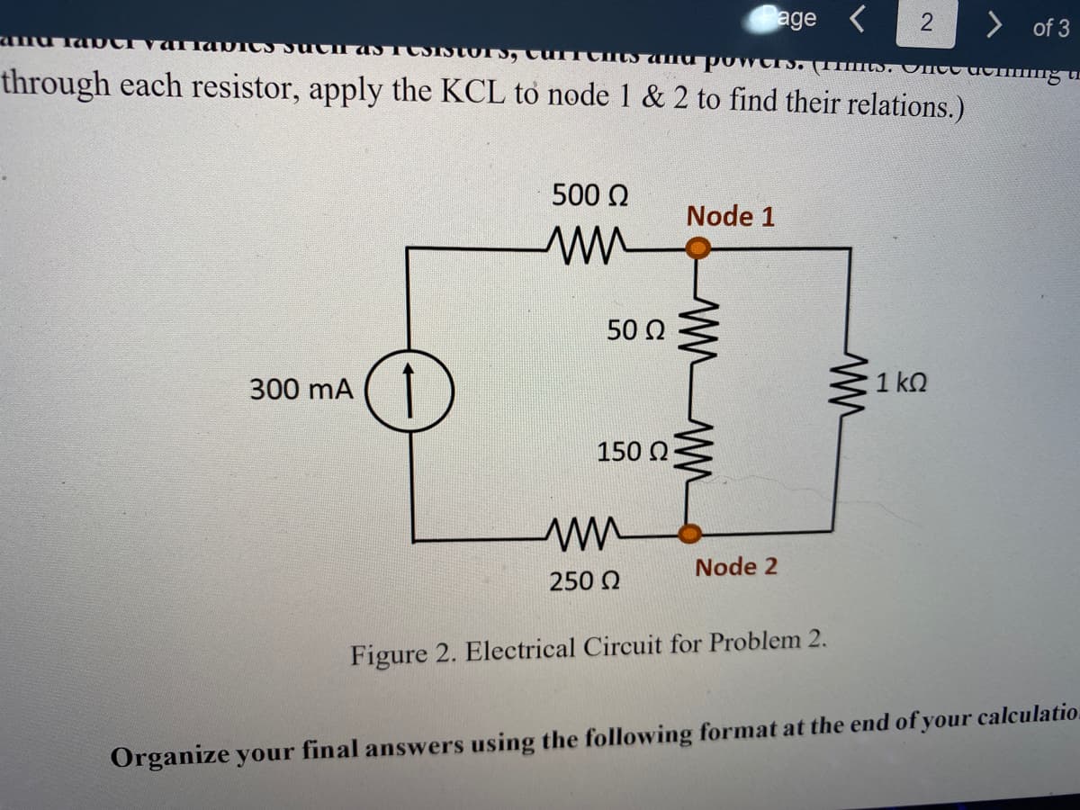 age <
> of 3
through each resistor, apply the KCL to node 1 & 2 to find their relations.)
500 2
Node 1
50 Ω
300 mA
1 ko
150 0
Node 2
250 Q
Figure 2. Electrical Circuit for Problem 2.
Organize your final answers using the following format at the end of your calculatio.
