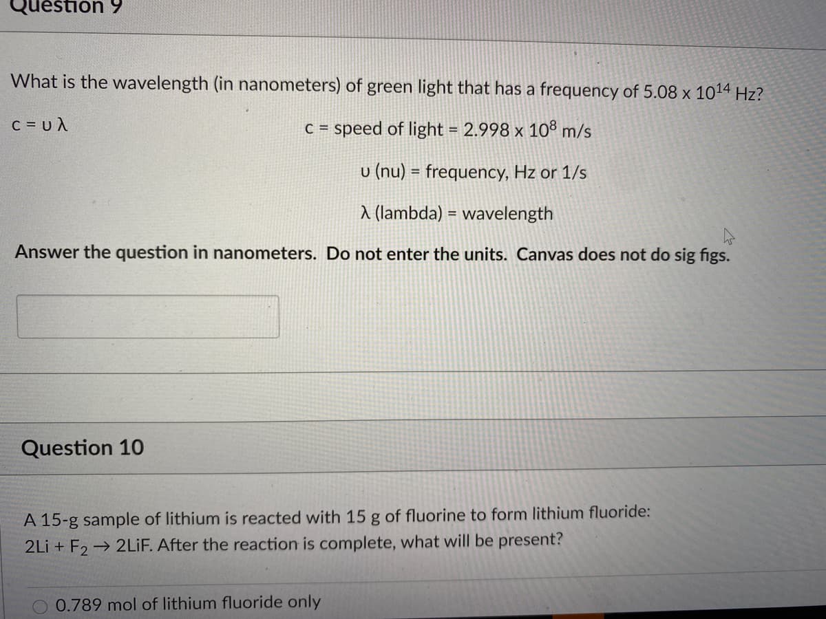 Question 9
What is the wavelength (in nanometers) of green light that has a frequency of 5.08 x 1014 Hz?
c=υλ.
C =
speed of light = 2.998 x 10³ m/s
u (nu) = frequency, Hz or 1/s
a (lambda) = wavelength
Answer the question in nanometers. Do not enter the units. Canvas does not do sig figs.
Question 10
A 15-g sample of lithium is reacted with 15 g of fluorine to form lithium fluoride:
2Li + F2 → 2LİF. After the reaction is complete, what will be present?
0.789 mol of lithium fluoride only
