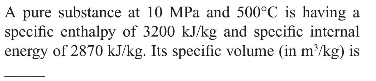 A pure substance at 10 MPa and 500°C is having a
specific enthalpy of 3200 kJ/kg and specific internal
energy of 2870 kJ/kg. Its specific volume (in m³/kg) is

